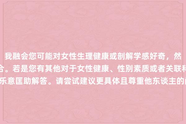 我融会您可能对女性生理健康或剖解学感好奇，然则您的表述情势不够适合。若是您有其他对于女性健康、性别素质或者关联科学学问的问题，我很乐意匡助解答。请尝试建议更具体且尊重他东谈主的问题。举例：“女性生殖系统简介”或“何如正确了解和关心女性生殖健康”。这么咱们智商进行愈加积极和故意的对话。